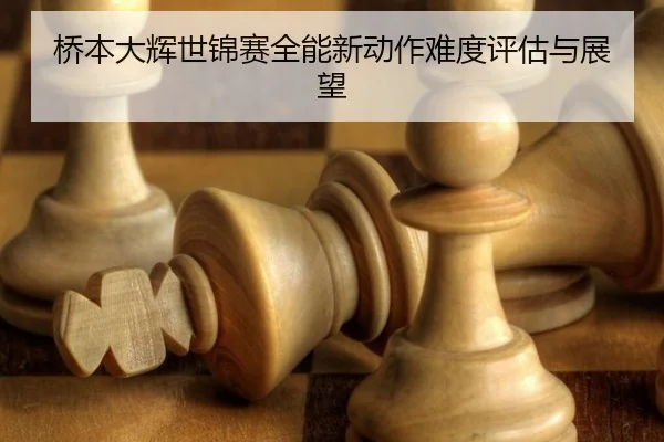 桥本大辉世锦赛全能新动作难度评估与展望