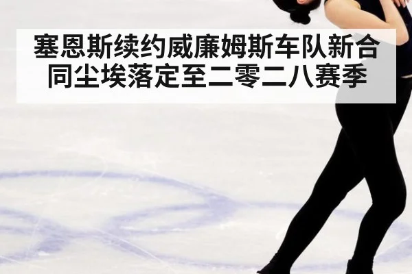 塞恩斯续约威廉姆斯车队新合同尘埃落定至二零二八赛季