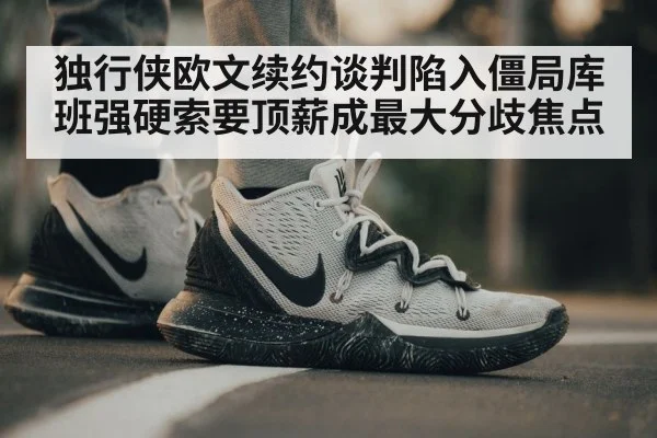 独行侠欧文续约谈判陷入僵局库班强硬索要顶薪成最大分歧焦点