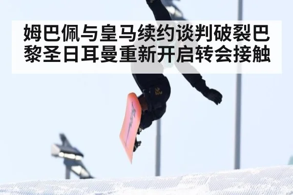 姆巴佩与皇马续约谈判破裂巴黎圣日耳曼重新开启转会接触